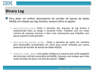 By Wagner Bianchi - IBM Global Delivery BrazilBy Wagner Bianchi - IBM Global Delivery Brazil
Binary Log
Para obter um melhor desempenho do servidor de bancos de dados
MySQL em relação aos logs binários, sempre utilize as opções:
– max_binlog_size: limita o tamanho dos arquivos de log binário e
rotacionando estes ao atingir a tamanho limite. Trabalhar com um maior
número de arquivos menores é bem mais interessante que trabalhar com
pouco arquivos muito grandes;
– max_binlog_cache_size: limita o tamanho do cache em memória
para declarações armazenadas em cache para serem utilizadas por outros
processos do servidor de bancos de dados MySQL;
– expire_logs_days: esta opção configura os arquivos que serão apagados
dos disco por controle automático do MySQL. Arquivos mais antigos que x dias
serão excluídos do disco e da lista do arquivo “.index”;
 