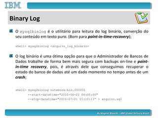 By Wagner Bianchi - IBM Global Delivery BrazilBy Wagner Bianchi - IBM Global Delivery Brazil
Binary Log
O mysqlbinlog é o utilitário para leitura do log binário, converção do
seu conteúdo em texto puro. (Bom para point-in-time-recovery);
shell> mysqlbinlog <arquivo_log_binário>
O log binário é uma ótima opção para que o Administrador de Bancos de
Dados trabalhe de forma bem mais segura com backups on-line e point-
in-time recovery, pois, é através dele que conseguimos recuperar o
estado do banco de dados até um dado momento no tempo antes de um
crash;
shell> mysqlbinlog notebook-bin.000001
--start-datetime="2010-06-22 06:00:00"
--stop-datetime="2010-07-01 01:10:13“ > arquivo.sql
 