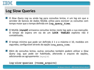 By Wagner Bianchi - IBM Global Delivery BrazilBy Wagner Bianchi - IBM Global Delivery Brazil
Log Slow Queries
O Slow Query Log ou ainda log para consultas lentas, é um log em que o
servidor de bancos de dados MySQL utiliza para escrever as consultas com
tempo maior que o tempo definido em log_query_time;
O MySQL (mysqld) armazena consultas lentas neste log após a sua execução.
O tempo de espera em via de um LOCK TABLESLOCK TABLES explícito não é
contabilizado;
O tempo mínimo que pode ser definido é 1 e o máximo é 10, medidos em
segundos, configurável através da opção long_query_time;
Além de consultas lentas, outras consultas também podem utilizar o Slow
Query Log, que pode ser habilitado, alterando o arquivo de opções,
adicionando ao agrupamento [mysqld]
log-slow-queries [=nome_arquivo]
 