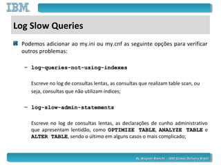 By Wagner Bianchi - IBM Global Delivery BrazilBy Wagner Bianchi - IBM Global Delivery Brazil
Log Slow Queries
Podemos adicionar ao my.ini ou my.cnf as seguinte opções para verificar
outros problemas:
– log-queries-not-using-indexeslog-queries-not-using-indexes
Escreve no log de consultas lentas, as consultas que realizam table scan, ou
seja, consultas que não utilizam índices;
– log-slow-admin-statementslog-slow-admin-statements
Escreve no log de consultas lentas, as declarações de cunho administrativo
que apresentam lentidão, como OPTIMIZE TABLEOPTIMIZE TABLE, ANALYZE TABLEANALYZE TABLE e
ALTER TABLEALTER TABLE, sendo o último em alguns casos o mais complicado;
 