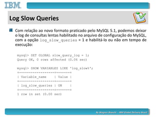 By Wagner Bianchi - IBM Global Delivery BrazilBy Wagner Bianchi - IBM Global Delivery Brazil
Log Slow Queries
Com relação ao novo formato praticado pelo MySQL 5.1, podemos deixar
o log de consultas lentas habilitado no arquivo de configuração do MySQL,
com a opção log_slow_queries = 1 e habilitá-lo ou não em tempo de
execução:
mysql> SET GLOBAL slow_query_log = 1;
Query OK, 0 rows affected (0.06 sec)
mysql> SHOW VARIABLES LIKE 'log_slow%';
+------------------+-------+
| Variable_name | Value |
+------------------+-------+
| log_slow_queries | ON |
+------------------+-------+
1 row in set (0.00 sec)
 