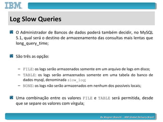 By Wagner Bianchi - IBM Global Delivery BrazilBy Wagner Bianchi - IBM Global Delivery Brazil
Log Slow Queries
O Administrador de Bancos de dados poderá também decidir, no MySQL
5.1, qual será o destino de armazenamento das consultas mais lentas que
long_query_time;
São três as opção:
– FILE: os logs serão armazenados somente em um arquivo de logs em disco;
– TABLE: os logs serão armazenados somente em uma tabela do banco de
dados mysql, denominada slow_log;
– NONE: os logs não serão armazenados em nenhum dos possíveis locais;
Uma combinação entre os valores FILE e TABLE será permitida, desde
que se separe os valores com vírgula;
 