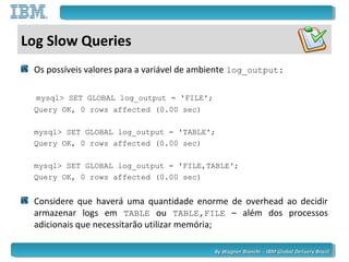 By Wagner Bianchi - IBM Global Delivery BrazilBy Wagner Bianchi - IBM Global Delivery Brazil
Log Slow Queries
Os possíveis valores para a variável de ambiente log_output:
mysql> SET GLOBAL log_output = 'FILE';
Query OK, 0 rows affected (0.00 sec)
mysql> SET GLOBAL log_output = 'TABLE';
Query OK, 0 rows affected (0.00 sec)
mysql> SET GLOBAL log_output = 'FILE,TABLE';
Query OK, 0 rows affected (0.00 sec)
Considere que haverá uma quantidade enorme de overhead ao decidir
armazenar logs em TABLE ou TABLE,FILE – além dos processos
adicionais que necessitarão utilizar memória;
 