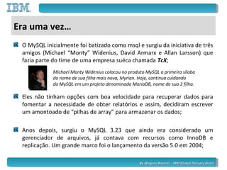 By Wagner Bianchi - IBM Global Delivery BrazilBy Wagner Bianchi - IBM Global Delivery Brazil
Era uma vez…
O MySQL inicialmente foi batizado como msql e surgiu da iniciativa de três
amigos (Michael “Monty” Widenius, David Armarx e Allan Larsson) que
fazia parte do time de uma empresa suéca chamada TcX;
Eles não tinham opções com boa velocidade para recuperar dados para
fomentar a necessidade de obter relatórios e assim, decidiram escrever
um amontoado de “pilhas de array” para armazenar os dados;
Anos depois, surgiu o MySQL 3.23 que ainda era considerado um
gerenciador de arquivos, já contava com recursos como InnoDB e
replicação. Um grande marco foi o lançamento da versão 5.0 em 2004;
Michael Monty Widenius colocou no produto MySQL a primeira sílaba
do nome de sua filha mais nova, Myrian. Hoje, continua cuidando
do MySQL em um projeto denominado MariaDB, nome de sua 2 filha.
 