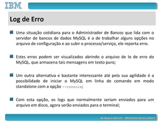 By Wagner Bianchi - IBM Global Delivery BrazilBy Wagner Bianchi - IBM Global Delivery Brazil
Log de Erro
Uma situação cotidiana para o Administrador de Bancos que lida com o
servidor de bancos de dados MySQL é a de trabalhar alguns opções no
arquivo de configuração e ao subir o processo/serviço, ele reporta erro.
Estes erros podem ser visualizados abrindo o arquivo de lo de erro do
MySQL, que armazena tais mensagens em texto puro;
Um outra alternativa e bastante interessante até pela sua agilidade é a
possibilidade de iniciar o MySQL em linha de comando em modo
standalone com a opção --console;
Com esta opção, os logs que normalmente seriam enviados para um
arquivo em disco, agora serão enviados para o terminal;
 