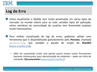 By Wagner Bianchi - IBM Global Delivery BrazilBy Wagner Bianchi - IBM Global Delivery Brazil
Log de Erro
Como atualmente o MySQL tem muita penetração em vários tipos de
mercado no mundo inteiro para os mais variados tipos de aplicação,
vários membros da comunidade de usuários tem fomentado projetos
muito interessantes;
Para melhor visualização do log de erros, podemos utilizar uma
ferramenta que é disponibilizada gratuitamente pela Percona, chamada
mk-error-log, que compõe o pacote de scripts do MaatKit
(www.maatkit.org);
– Além do supracitado script, este pacote possui muitas outras ferramentas
bastante interessantes para administração do ambiente – todos em linha de
comando. (Documentation www.maatkit.org/doc/)
 