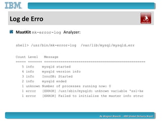 By Wagner Bianchi - IBM Global Delivery BrazilBy Wagner Bianchi - IBM Global Delivery Brazil
Log de Erro
MaatKit mk-error-log Analyzer:
shell> /usr/bin/mk-error-log /var/lib/mysql/mysqld.err
Count Level Message
===== ======= ==================================================
5 info mysqld started
4 info mysqld version info
3 info InnoDB: Started
2 info mysqld ended
1 unknown Number of processes running now: 0
1 error [ERROR] /usr/sbin/mysqld: unknown variable 'ssl-ke
1 error [ERROR] Failed to initialize the master info struc
 
