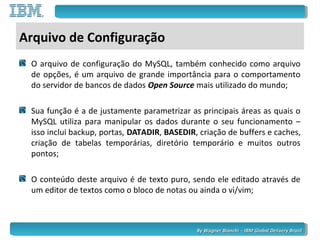 By Wagner Bianchi - IBM Global Delivery BrazilBy Wagner Bianchi - IBM Global Delivery Brazil
Arquivo de Configuração
O arquivo de configuração do MySQL, também conhecido como arquivo
de opções, é um arquivo de grande importância para o comportamento
do servidor de bancos de dados Open Source mais utilizado do mundo;
Sua função é a de justamente parametrizar as principais áreas as quais o
MySQL utiliza para manipular os dados durante o seu funcionamento –
isso inclui backup, portas, DATADIR, BASEDIR, criação de buffers e caches,
criação de tabelas temporárias, diretório temporário e muitos outros
pontos;
O conteúdo deste arquivo é de texto puro, sendo ele editado através de
um editor de textos como o bloco de notas ou ainda o vi/vim;
 