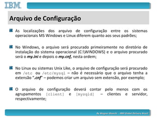 By Wagner Bianchi - IBM Global Delivery BrazilBy Wagner Bianchi - IBM Global Delivery Brazil
Arquivo de Configuração
As localizações dos arquivo de configuração entre os sistemas
operacionais MS Windows e Linux diferem quanto aos seus padrões;
No Windows, o arquivo será procurado primeiramente no diretório de
instalação do sistema operacional (C:WINDOWS) e o arquivo procurado
será o my.ini e depois o my.cnf, nesta ordem;
No Linux ou sistemas Unix Like, o arquivo de configuração será procurado
em /etc ou /etc/mysql – não é necessário que o arquivo tenha a
extensão “.cnf” – podemos criar um arquivo sem extensão, por exemplo;
O arquivo de configuração deverá contar pelo menos com os
agrupamentos [client] e [mysqld] – clientes e servidor,
respectivamente;
 