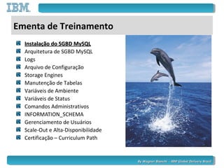 By Wagner Bianchi - IBM Global Delivery BrazilBy Wagner Bianchi - IBM Global Delivery Brazil
Ementa de Treinamento
Instalação do SGBD MySQLInstalação do SGBD MySQL
Arquitetura de SGBD MySQL
Logs
Arquivo de Configuração
Storage Engines
Manutenção de Tabelas
Variáveis de Ambiente
Variáveis de Status
Comandos Administrativos
INFORMATION_SCHEMA
Gerenciamento de Usuários
Scale-Out e Alta-Disponibilidade
Certificação – Curriculum Path
 