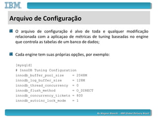 By Wagner Bianchi - IBM Global Delivery BrazilBy Wagner Bianchi - IBM Global Delivery Brazil
Arquivo de Configuração
O arquivo de configuração é alvo de toda e qualquer modificação
relacionada com a aplicaçao de métricas de tuning baseadas no engine
que controla as tabelas de um banco de dados;
Cada engine tem suas próprias opções, por exemplo:
[mysqld]
# InnoDB Tuning Configuration
innodb_buffer_pool_size = 2048M
innodb_log_buffer_size = 128M
innodb_thread_concurrency = 0
innodb_flush_method = O_DIRECT
innodb_concurrency_tickets = 800
innodb_autoinc_lock_mode = 1
 