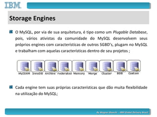 By Wagner Bianchi - IBM Global Delivery BrazilBy Wagner Bianchi - IBM Global Delivery Brazil
Storage Engines
O MySQL, por via de sua arquitetura, é tipo como um Plugable Database,
pois, vários ativistas da comunidade do MySQL desenvolvem seus
próprios engines com características de outros SGBD’s, plugam no MySQL
e trabalham com aquelas características dentro de seu projetos ;
Cada engine tem suas próprias características que dão muita flexibilidade
na utilização do MySQL;
 