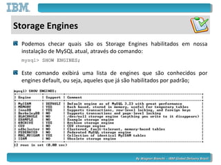 By Wagner Bianchi - IBM Global Delivery BrazilBy Wagner Bianchi - IBM Global Delivery Brazil
Storage Engines
Podemos checar quais são os Storage Engines habilitados em nossa
instalação de MySQL atual, através do comando:
mysql> SHOW ENGINES;SHOW ENGINES;
Este comando exibirá uma lista de engines que são conhecidos por
engines default, ou seja, aqueles que já são habilitados por padrão;
 