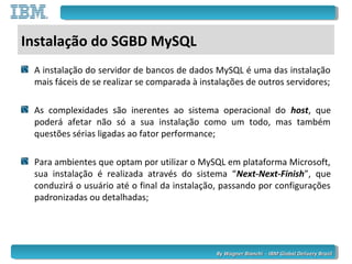 By Wagner Bianchi - IBM Global Delivery BrazilBy Wagner Bianchi - IBM Global Delivery Brazil
Instalação do SGBD MySQL
A instalação do servidor de bancos de dados MySQL é uma das instalação
mais fáceis de se realizar se comparada à instalações de outros servidores;
As complexidades são inerentes ao sistema operacional do host, que
poderá afetar não só a sua instalação como um todo, mas também
questões sérias ligadas ao fator performance;
Para ambientes que optam por utilizar o MySQL em plataforma Microsoft,
sua instalação é realizada através do sistema “Next-Next-Finish”, que
conduzirá o usuário até o final da instalação, passando por configurações
padronizadas ou detalhadas;
 