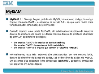 By Wagner Bianchi - IBM Global Delivery BrazilBy Wagner Bianchi - IBM Global Delivery Brazil
MyISAM
MyISAMMyISAM é o Storage Engine padrão do MySQL, baseado no código do antigo
Engine chamado ISAM - já obsoleto na versão 5.0 - só que com muito mais
funcionalidades (chamadas de extensões);
Quando criamos uma tabela MyISAM, são adicionados três tipos de arquivos
dentro do diretório do banco de dados contido dentro do diretório chamado
de DATADIR ou diretório de dados:
– Um arquivo “.MYD”: é o arquivo de dados da tabela;
– Um arquivo “.MYI”: é o arquivo de índices da tabela;
– Um arquivo “.frm”: é o arquivo que contém o “CREATE TABLECREATE TABLE”;
Normalmente, este três arquivos são armazenados em um mesmo local,
dentro do diretório do banco de dados, sob o diretório de dados do MySQL.
Em sistemas que suportam links simbólicos (symlinks), podemos armazenar
tais arquivos em outros locais;
 