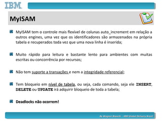 By Wagner Bianchi - IBM Global Delivery BrazilBy Wagner Bianchi - IBM Global Delivery Brazil
MyISAM
MyISAM tem o controle mais flexível de colunas auto_increment em relação a
outros engines, uma vez que os identificadores são armazenados na própria
tabela e recuperados toda vez que uma nova linha é inserida;
Muito rápido para leitura e bastante lento para ambientes com muitas
escritas ou concorrência por recursos;
Não tem suporte a transações e nem a integridade referencial;
Tem bloqueio em nível de tabelanível de tabela, ou seja, cada comando, seja ele INSERTINSERT,
DELETEDELETE ou UPDATEUPDATE irá adquirir bloqueio de toda a tabela;
Deadlocks não ocorrem!Deadlocks não ocorrem!
 