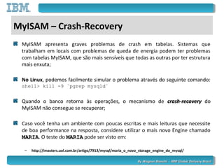 By Wagner Bianchi - IBM Global Delivery BrazilBy Wagner Bianchi - IBM Global Delivery Brazil
MyISAM – Crash-Recovery
MyISAM apresenta graves problemas de crash em tabelas. Sistemas que
trabalham em locais com problemas de queda de energia podem ter problemas
com tabelas MyISAM, que são mais sensíveis que todas as outras por ter estrutura
mais enxuta;
No Linux, podemos facilmente simular o problema através do seguinte comando:
shell> kill -9 `pgrep mysqld`
Quando o banco retorna às operações, o mecanismo de crash-recoverycrash-recovery do
MyISAM não consegue se recuperar;
Caso você tenha um ambiente com poucas escritas e mais leituras que necessite
de boa performance na resposta, considere utilizar o mais novo Engine chamado
MARIAMARIA. O teste do MARIAMARIA pode ser visto em:
– http://imasters.uol.com.br/artigo/7913/mysql/maria_o_novo_storage_engine_do_mysql/
 