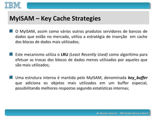 By Wagner Bianchi - IBM Global Delivery BrazilBy Wagner Bianchi - IBM Global Delivery Brazil
MyISAM – Key Cache Strategies
O MyISAM, assim como vários outros produtos servidores de bancos de
dados que estão no mercado, utiliza a estratégia de inserção em cache
dos blocos de dados mais utilizados;
Este mecanismo utiliza o LRU (Least Recently Used) como algorítimo para
efetuar as trocas dos blocos de dados menos utilizados por aqueles que
são mais utilizados;
Uma estrutura interna é mantida pelo MyISAM, denominada key_buffer
que adiciona os objetos mais utilizados em um buffer especial,
possibilitando melhores respostas segundo estatísticas internas;
 