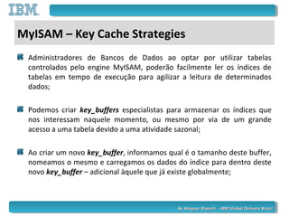 By Wagner Bianchi - IBM Global Delivery BrazilBy Wagner Bianchi - IBM Global Delivery Brazil
MyISAM – Key Cache Strategies
Administradores de Bancos de Dados ao optar por utilizar tabelas
controlados pelo engine MyISAM, poderão facilmente ler os índices de
tabelas em tempo de execução para agilizar a leitura de determinados
dados;
Podemos criar key_buffers especialistas para armazenar os índices que
nos interessam naquele momento, ou mesmo por via de um grande
acesso a uma tabela devido a uma atividade sazonal;
Ao criar um novo key_buffer, informamos qual é o tamanho deste buffer,
nomeamos o mesmo e carregamos os dados do índice para dentro deste
novo key_buffer – adicional àquele que já existe globalmente;
 