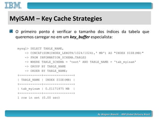 By Wagner Bianchi - IBM Global Delivery BrazilBy Wagner Bianchi - IBM Global Delivery Brazil
MyISAM – Key Cache Strategies
O primeiro ponto é verificar o tamanho dos índices da tabela que
queremos carregar no em um key_buffer especialista:
mysql> SELECT TABLE_NAME,
-> CONCAT(SUM(INDEX_LENGTH/1024/1024),‘ MB') AS "INDEX SIZE(MB)"
-> FROM INFORMATION_SCHEMA.TABLES
-> WHERE TABLE_SCHEMA = 'test' AND TABLE_NAME = 'tab_myisam'
-> GROUP BY TABLE_NAME
-> ORDER BY TABLE_NAME;
+------------+----------------+
| TABLE_NAME | INDEX SIZE(MB) |
+------------+----------------+
| tab_myisam | 0.01171875 MB |
+------------+----------------+
1 row in set (0.00 sec)
 