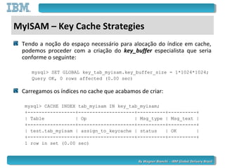 By Wagner Bianchi - IBM Global Delivery BrazilBy Wagner Bianchi - IBM Global Delivery Brazil
MyISAM – Key Cache Strategies
Tendo a noção do espaço necessário para alocação do índice em cache,
podemos proceder com a criação do key_buffer especialista que seria
conforme o seguinte:
mysql> SET GLOBAL key_tab_myisam.key_buffer_size = 1*1024*1024;
Query OK, 0 rows affected (0.00 sec)
Carregamos os índices no cache que acabamos de criar:
mysql> CACHE INDEX tab_myisam IN key_tab_myisam;
+-----------------+--------------------+----------+----------+
| Table | Op | Msg_type | Msg_text |
+-----------------+--------------------+----------+----------+
| test.tab_myisam | assign_to_keycache | status | OK |
+-----------------+--------------------+----------+----------+
1 row in set (0.00 sec)
 