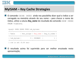 By Wagner Bianchi - IBM Global Delivery BrazilBy Wagner Bianchi - IBM Global Delivery Brazil
MyISAM – Key Cache Strategies
O comando CACHE INDEX ainda nos possibilita dizer qual o índice a ser
carregado na memória através do seu nome – para checar o nome do
índice, utilize a coluna Key_name do resultado do comando SHOW INDEX
FROM <table>;
mysql> SHOW INDEX FROM tab_myisam;
+------------+------------+----------+--------------+
| Table | Non_unique | Key_name | Seq_in_index |
+------------+------------+----------+--------------+
| tab_myisam | 0 | PRIMARY | 1 |
+------------+------------+----------+--------------+
1 row in set (0.00 sec)
O resultado acima foi suprimido para ser melhor encaixado nesta
apresentação;
 