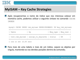 By Wagner Bianchi - IBM Global Delivery BrazilBy Wagner Bianchi - IBM Global Delivery Brazil
MyISAM – Key Cache Strategies
Após recuperarmos o nome do índice que nos interessa colocar em
memória cache, podemos utilizar a seguinte sintaxe no comando CACHE
INDEX:
mysql> CACHE INDEX tab_myisam INDEX(PRIMARY) IN key_tab_myisam;
+-----------------+--------------------+----------+----------+
| Table | Op | Msg_type | Msg_text |
+-----------------+--------------------+----------+----------+
| test.tab_myisam | assign_to_keycache | status | OK |
+-----------------+--------------------+----------+----------+
1 row in set (0.00 sec)
Para mais de uma tabela e mais de um índice, separe os objetos por
vírgula, mantendo-os nas devidas posições dentro do comando;
 