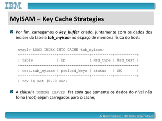 By Wagner Bianchi - IBM Global Delivery BrazilBy Wagner Bianchi - IBM Global Delivery Brazil
MyISAM – Key Cache Strategies
Por fim, carregamos o key_buffer criado, juntamente com os dados dos
índices da tabela tab_myisam no espaço de memória física do host:
mysql> LOAD INDEX INTO CACHE tab_myisam;
+-----------------+--------------+----------+----------+
| Table | Op | Msg_type | Msg_text |
+-----------------+--------------+----------+----------+
| test.tab_myisam | preload_keys | status | OK |
+-----------------+--------------+----------+----------+
1 row in set (0.00 sec)
A cláusula IGNORE LEAVES faz com que somente os dados do nível não
folha (root) sejam carregados para o cache;
 