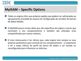 By Wagner Bianchi - IBM Global Delivery BrazilBy Wagner Bianchi - IBM Global Delivery Brazil
MyISAM – Specific Options
Todos os engines têm suas próprias opções que podem ser adicionadas ao
agrupamento [mysqld] do arquivo de configuração do servidor de bancos
de dados MySQL;
O MyISAM possui muitas delas que são específicas do engine e outras que
controlam o seu comportamento e também são utilizadas e/ou
compartilhadas por outros motores;
O mais interessante é ter ciência que, cada engine terá sempre os seus
próprios parâmetros para controle de seu comportamento – o importante
é ter a exata ciência do perfil do banco de dados a ser tunado ou
reconfigurado para influenciar as métricas;
 