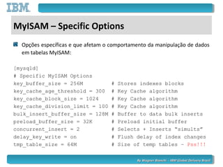 By Wagner Bianchi - IBM Global Delivery BrazilBy Wagner Bianchi - IBM Global Delivery Brazil
MyISAM – Specific Options
Opções específicas e que afetam o comportamento da manipulação de dados
em tabelas MyISAM:
[mysqld]
# Specific MyISAM Options
key_buffer_size = 256M # Stores indexes blocks
key_cache_age_threshold = 300 # Key Cache algorithm
key_cache_block_size = 1024 # Key Cache algorithm
key_cache_division_limit = 100 # Key Cache algorithm
bulk_insert_buffer_size = 128M # Buffer to data bulk inserts
preload_buffer_size = 32K # Preload initial buffer
concurrent_insert = 2 # Selects + Inserts “simults”
delay_key_write = on # Flush delay of index changes
tmp_table_size = 64M # Size of temp tables – Pss!!!
 