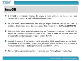 By Wagner Bianchi - IBM Global Delivery BrazilBy Wagner Bianchi - IBM Global Delivery Brazil
InnoDB
O InnoDB é o Storage Engine, de longe, o mais utilizado no mundo por suas
características e suporte a vários features importantes;
Ao criar uma tabela controlado pelo Storage Engine INNODB, um arquivo “.frm” é
criado no diretório do banco de dados, sob o diretório de dados do MySQL (DATADIR);
Índices e dados são armazenados dentro de um Tablespace, localizado no DATADIR de
ambos os sistemas operacionais – MS e Ux -, com o nome de ibdata1, onde são
armazenados também os segmentos de undo e de redo;
InnoDB da suporte à transações, 100% ao modelo ACID (atomicidade, concorrência,
isolamento e durabilidade), provê auto_recovery muito eficiente, com 6 níveis e
multiversionamento de dados para “leitura consistente” - MVCC;
Tem também, suporte a integridade referencial com Primary Keys e Foreign Keys;
 