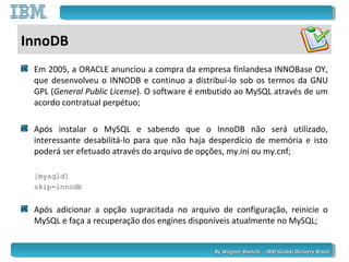 By Wagner Bianchi - IBM Global Delivery BrazilBy Wagner Bianchi - IBM Global Delivery Brazil
InnoDB
Em 2005, a ORACLE anunciou a compra da empresa finlandesa INNOBase OY,
que desenvolveu o INNODB e continuo a distribuí-lo sob os termos da GNU
GPL (General Public License). O software é embutido ao MySQL através de um
acordo contratual perpétuo;
Após instalar o MySQL e sabendo que o InnoDB não será utilizado,
interessante desabilitá-lo para que não haja desperdício de memória e isto
poderá ser efetuado através do arquivo de opções, my.ini ou my.cnf;
[mysqld]
skip-innodb
Após adicionar a opção supracitada no arquivo de configuração, reinicie o
MySQL e faça a recuperação dos engines disponíveis atualmente no MySQL;
 