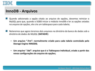 By Wagner Bianchi - IBM Global Delivery BrazilBy Wagner Bianchi - IBM Global Delivery Brazil
InnoDB - Arquivos
Quando adicionada a opção citada ao arquivo de opções, devemos reiniciar o
MySQL para que, quando o SGBD iniciar o módulo InnoDB e ler as opções setadas
no arquivo de opções, ele crie um tablespace para cada tabela;
Notaremos que agora teremos dois arquivos no diretório do banco de dados sob o
diretório de dados do MySQL (DATADIR):
– Um arquivo “.frm”: normalmente criado para cada tabela controlado pelo
Storage Engine INNODB;
– Um arquivo “.ibd”: arquivo que é o Tablespace individual, criado a partir das
novas configurações do arquivo de opções;
 