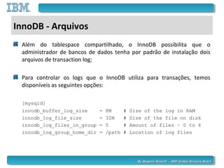 By Wagner Bianchi - IBM Global Delivery BrazilBy Wagner Bianchi - IBM Global Delivery Brazil
InnoDB - Arquivos
Além do tablespace compartilhado, o InnoDB possibilita que o
administrador de bancos de dados tenha por padrão de instalação dois
arquivos de transaction log;
Para controlar os logs que o InnoDB utiliza para transações, temos
disponíveis as seguintes opções:
[mysqld]
innodb_buffer_log_size = 8M # Size of the log in RAM
innodb_log_file_size = 32M # Size of the file on disk
innodb_log_files_in_group = 5 # Amount of files – 0 to 4
innodb_log_group_home_dir = /path # Location of log files
 