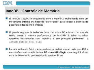 By Wagner Bianchi - IBM Global Delivery BrazilBy Wagner Bianchi - IBM Global Delivery Brazil
InnoDB – Controle de Memória
O InnoDB trabalha intensamente com a memória, trabalhando com um
mecanismo interno chamado de “buffer pool” para colocar a quantidade
possível de dados em memória;
O grande segredo de trabalhar bem com o InnoDB e fazer com que ele
tenha quase a mesma performance do MyISAM é saber trabalhar
questões relacionadas com memória e seu principal parâmetro o
innodb_buffer_pool_size;
Em um ambiente 64bits, este parâmetro poderá alocar mais que 4GB e
em versões mais atuais do InnoDB – InnoDB Plugin – conseguirá alocar
mais de 16 cores do processador do servidor físico;
 