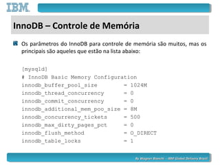 By Wagner Bianchi - IBM Global Delivery BrazilBy Wagner Bianchi - IBM Global Delivery Brazil
InnoDB – Controle de Memória
Os parâmetros do InnoDB para controle de memória são muitos, mas os
principais são aqueles que estão na lista abaixo:
[mysqld]
# InnoDB Basic Memory Configuration
innodb_buffer_pool_size = 1024M
innodb_thread_concurrency = 0
innodb_commit_concurrency = 0
innodb_additional_mem_poo_size = 8M
innodb_concurrency_tickets = 500
innodb_max_dirty_pages_pct = 0
innodb_flush_method = O_DIRECT
innodb_table_locks = 1
 