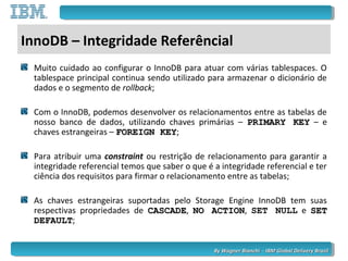By Wagner Bianchi - IBM Global Delivery BrazilBy Wagner Bianchi - IBM Global Delivery Brazil
InnoDB – Integridade Referêncial
Muito cuidado ao configurar o InnoDB para atuar com várias tablespaces. O
tablespace principal continua sendo utilizado para armazenar o dicionário de
dados e o segmento de rollback;
Com o InnoDB, podemos desenvolver os relacionamentos entre as tabelas de
nosso banco de dados, utilizando chaves primárias – PRIMARY KEYPRIMARY KEY – e
chaves estrangeiras – FOREIGN KEYFOREIGN KEY;
Para atribuir uma constraint ou restrição de relacionamento para garantir a
integridade referencial temos que saber o que é a integridade referencial e ter
ciência dos requisitos para firmar o relacionamento entre as tabelas;
As chaves estrangeiras suportadas pelo Storage Engine InnoDB tem suas
respectivas propriedades de CASCADECASCADE, NO ACTIONNO ACTION, SET NULL e SETSET
DEFAULTDEFAULT;
 