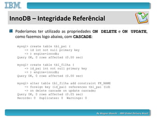 By Wagner Bianchi - IBM Global Delivery BrazilBy Wagner Bianchi - IBM Global Delivery Brazil
InnoDB – Integridade Referêncial
Poderíamos ter utilizado as propriedades ON DELETEON DELETE e ON UPDATEON UPDATE,
como fazemos logo abaixo, com CASCADECASCADE:
mysql> create table tbl_pai (
-> id int not null primary key
-> ) engine=innodb;
Query OK, 0 rows affected (0.00 sec)
mysql> create table tbl_filha (
-> id_pai int not null primary key
-> ) engine=innodb;
Query OK, 0 rows affected (0.00 sec)
mysql> alter table tbl_filha add constraint FK_NAME
-> foreign key (id_pai) references tbl_pai (id)
-> on delete cascade on update cascade;
Query OK, 0 rows affected (0.05 sec)
Records: 0 Duplicates: 0 Warnings: 0
 
