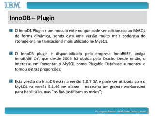 By Wagner Bianchi - IBM Global Delivery BrazilBy Wagner Bianchi - IBM Global Delivery Brazil
InnoDB – Plugin
O InnoDB Plugin é um modulo externo que pode ser adicionado ao MySQL
de forma dinâmica, sendo esta uma versão muito mais poderosa do
storage engine transacional mais utilizado no MySQL;
O InnoDB plugin é disponibilizado pela empresa InnoBASE, antiga
InnoBASE OY, que desde 2005 foi obtida pela Oracle. Desde então, o
interesse em fomentar o MySQL como Plugable Database aumentou e
tomou outras proporções;
Esta versão do InnoDB está na versão 1.0.7 GA e pode ser utilizada com o
MySQL na versão 5.1.46 em diante – necessita um grande workaround
para habilitá-lo, mas “os fins justificam os meios”;
 