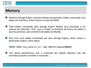 By Wagner Bianchi - IBM Global Delivery BrazilBy Wagner Bianchi - IBM Global Delivery Brazil
Memory
Memory Storage Engine controla tabelas previamente criadas, mantendo seus
dados em memória. Antes tinham o nome de HEAP;
Toda tabela controlada pelo Storage Engine MySQL está associada a um
arquivo de extensão “.frm”, que é criado no diretório do banco de dados a
que ela pertence, sob o diretório de dados do MySQL;
Para criar uma tabela controlada por este Storage Engine, basta utilizar a
declaração Engine, como segue:
CREATE TABLE test_table(id int, name CHAR(60))Engine=MEMORY;Engine=MEMORY;
Tem ótima performance mas o conteúdo das tabelas Memory não são
mantidos quando o servidor é reiniciado;
 