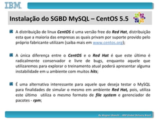 By Wagner Bianchi - IBM Global Delivery BrazilBy Wagner Bianchi - IBM Global Delivery Brazil
Instalação do SGBD MySQL – CentOS 5.5
A distribuição de linux CentOS é uma versão free do Red Hat, distribuição
esta que a maioria das empresas as quais privam por suporte provido pelo
próprio fabricante utilizam (saiba mais em www.centos.org);
A única diferença entre o CentOS e o Red Hat é que este último é
radicalmente conservador e livre de bugs, enquanto aquele que
utilizaremos para explorar o treinamento atual poderá apresentar alguma
instabilidade em u ambiente com muitos hits;
É uma alternativa interessante para aquele que deseja testar o MySQL
para finalidades de simular o mesmo em ambiente Red Hat, pois, utiliza
este último utiliza o mesmo formato de file system e gerenciador de
pacotes - rpm;
 