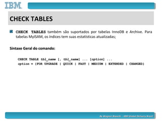 By Wagner Bianchi - IBM Global Delivery BrazilBy Wagner Bianchi - IBM Global Delivery Brazil
CHECK TABLES
CHECK TABLESCHECK TABLES também são suportados por tabelas InnoDB e Archive. Para
tabelas MyISAM, os índices tem suas estatísticas atualizadas;
Sintaxe Geral do comando:Sintaxe Geral do comando:
CHECK TABLECHECK TABLE tbl_nametbl_name [,[, tbl_nametbl_name] ... [] ... [optionoption] ...] ...
optionoption = {FOR UPGRADE | QUICK | FAST | MEDIUM | EXTENDED | CHANGED}= {FOR UPGRADE | QUICK | FAST | MEDIUM | EXTENDED | CHANGED}
 
