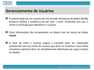 By Wagner Bianchi - IBM Global Delivery BrazilBy Wagner Bianchi - IBM Global Delivery Brazil
Gerenciamento de Usuários
A autenticação de um usuário em um servidor de bancos de dados MySQL
primeiro verifica a existência do par User + Host. Conferido esse par, a
senha é verificada para identificar o usuário;
Estas informações são armazenadas na tabela User do banco de dados
mysql;
O Host de onde o usuário origina a conexão deve ser cadastrado
juntamente com seu nome de usuário, que deve ser intuitivo e caso utilize
caracteres especiais deve ser deveidamente delimitado por aspas simples
ou duplas;
 