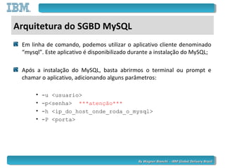 By Wagner Bianchi - IBM Global Delivery BrazilBy Wagner Bianchi - IBM Global Delivery Brazil
Arquitetura do SGBD MySQL
Em linha de comando, podemos utilizar o aplicativo cliente denominado
“mysql”. Este aplicativo é disponibilizado durante a instalação do MySQL;
Após a instalação do MySQL, basta abrirmos o terminal ou prompt e
chamar o aplicativo, adicionando alguns parâmetros:
• -u <usuario>
• -p<senha> ***atenção***
• -h <ip_do_host_onde_roda_o_mysql>
• -P <porta>
 