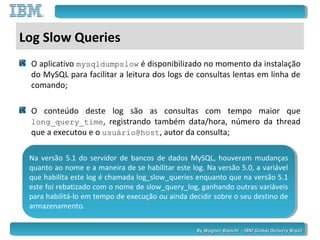 By Wagner Bianchi - IBM Global Delivery BrazilBy Wagner Bianchi - IBM Global Delivery Brazil
Log Slow Queries
O aplicativo mysqldumpslow é disponibilizado no momento da instalação
do MySQL para facilitar a leitura dos logs de consultas lentas em linha de
comando;
O conteúdo deste log são as consultas com tempo maior que
long_query_time, registrando também data/hora, número da thread
que a executou e o usuário@host, autor da consulta;
Na versão 5.1 do servidor de bancos de dados MySQL, houveram mudanças
quanto ao nome e a maneira de se habilitar este log. Na versão 5.0, a variável
que habilita este log é chamada log_slow_queries enquanto que na versão 5.1
este foi rebatizado com o nome de slow_query_log, ganhando outras variáveis
para habilitá-lo em tempo de execução ou ainda decidir sobre o seu destino de
armazenamento.
Na versão 5.1 do servidor de bancos de dados MySQL, houveram mudanças
quanto ao nome e a maneira de se habilitar este log. Na versão 5.0, a variável
que habilita este log é chamada log_slow_queries enquanto que na versão 5.1
este foi rebatizado com o nome de slow_query_log, ganhando outras variáveis
para habilitá-lo em tempo de execução ou ainda decidir sobre o seu destino de
armazenamento.
 