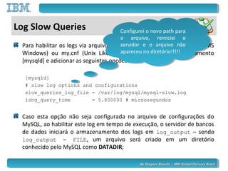 By Wagner Bianchi - IBM Global Delivery BrazilBy Wagner Bianchi - IBM Global Delivery Brazil
Log Slow Queries
Para habilitar os logs via arquivo de configuração, sendo este my.ini (MS
Windows) ou my.cnf (Unix Like), precisamos localizar o agrupamento
[mysqld] e adicionar as seguintes opções:
[mysqld]
# slow log options and configurations
slow_queries_log_file = /var/log/mysql/mysql-slow.log
long_query_time = 5.800000 # microsegundos
Caso esta opção não seja configurada no arquivo de configurações do
MySQL, ao habilitar este log em tempo de execução, o servidor de bancos
de dados iniciará o armazenamento dos logs em log_output – sendo
log_output = FILE, um arquivo será criado em um diretório
conhecido pelo MySQL como DATADIR;
Configurei o novo path para
o arquivo, reiniciei o
servidor e o arquivo não
apareceu no diretório!!!!!
Configurei o novo path para
o arquivo, reiniciei o
servidor e o arquivo não
apareceu no diretório!!!!!
 