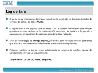 By Wagner Bianchi - IBM Global Delivery BrazilBy Wagner Bianchi - IBM Global Delivery Brazil
Log de Erro
O log de erros, chamado de Error Log, também está localizado no diretório de dados do
servidor de bancos de dados MySQL;
O log de erros é um arquivo com extensão “.err” e contém informações que indicam
quando o servidor de bancos de dados MySQL, o mysqld, foi iniciado e foi parado e
alguns outros erros críticos de quando o servidor estava rodando;
Erros de inicialização de Storage Engines, problemas com relicação e outros problemas
que afetam o funcionamnto são facilmente encontrados no log de erro;
Podemos habilitar o log de erros, adicionando ao arquivo de opções, dentro do
agrupamento [mysqld], a seguinte linha:
log-error [=[path]nome_arquivo]
 