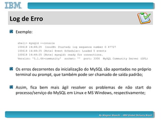 By Wagner Bianchi - IBM Global Delivery BrazilBy Wagner Bianchi - IBM Global Delivery Brazil
Log de Erro
Exemplo:
shell> mysqld --console
100618 14:48:35 InnoDB: Started; log sequence number 0 47727
100618 14:48:35 [Note] Event Scheduler: Loaded 0 events
100618 14:48:35 [Note] mysqld: ready for connections.
Version: '5.1.44-community' socket: '' port: 3306 MySQL Community Server (GPL)
Os erros decorrentes da inicialização do MySQL são apontados no próprio
terminal ou prompt, que também pode ser chamado de saída padrão;
Assim, fica bem mais ágil resolver os problemas de não start do
processo/serviço do MySQL em Linux e MS Windows, respectivamente;
 