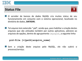By Wagner Bianchi - IBM Global Delivery BrazilBy Wagner Bianchi - IBM Global Delivery Brazil
Status File
O servidor de bancos de dados MySQL cria muitos status de seu
funcionamento em conjunto com o sistema operacional, localizado no
diretório de dados, DATADIR;
Tal arquivo tem extensão “.pid”, sendo que, para habilitar a criação destes
arquivos que são utilizados também por outros aplicativos, adicione ao
arquivos de opções, dentro do agrupamento [mysqld], a seguinte linha:
pid-file [=[path]arquivo_nome]
Sem a criação deste arquivo pelo MySQL, ele não subirá o
processo/serviço;
 