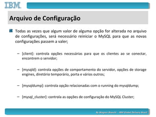 By Wagner Bianchi - IBM Global Delivery BrazilBy Wagner Bianchi - IBM Global Delivery Brazil
Arquivo de Configuração
Todas as vezes que algum valor de alguma opção for alterada no arquivo
de configurações, será necessário reiniciar o MySQL para que as novas
configurações passem a valer;
– [client]: controla opções necessárias para que os clientes ao se conectar,
encontrem o servidor;
– [mysqld]: controla opções de comportamento do servidor, opções de storage
engines, diretório temporário, porta e vários outros;
– [mysqldump]: controla opção relacionadas com o running do mysqldump;
– [mysql_cluster]: controla as opções de configuração do MySQL Cluster;
 